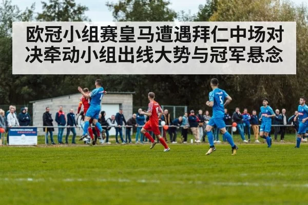 欧冠小组赛皇马遭遇拜仁中场对决牵动小组出线大势与冠军悬念