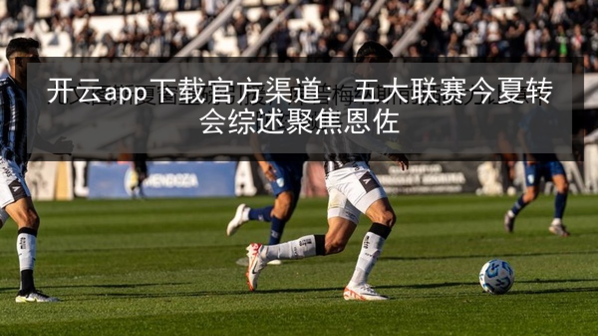 开云app下载官方渠道: 五大联赛今夏转会综述聚焦恩佐