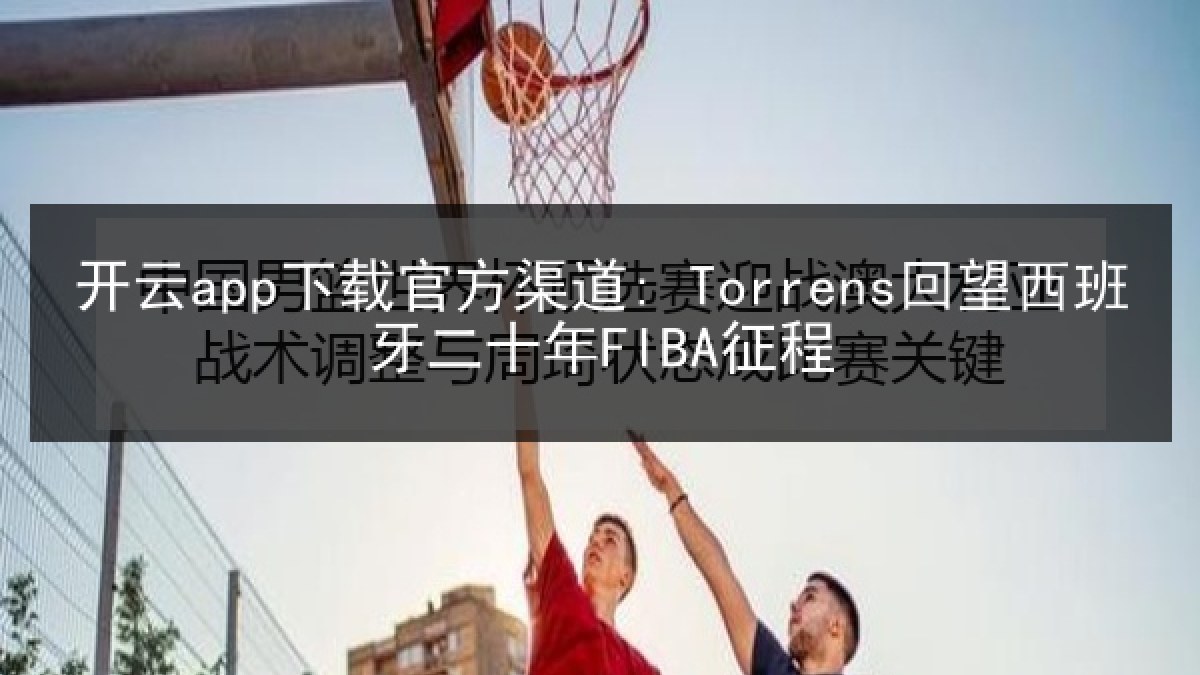 开云app下载官方渠道: Torrens回望西班牙二十年FIBA征程